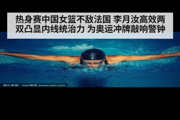 热身赛中国女篮不敌法国 李月汝高效两双凸显内线统治力 为奥运冲牌敲响警钟